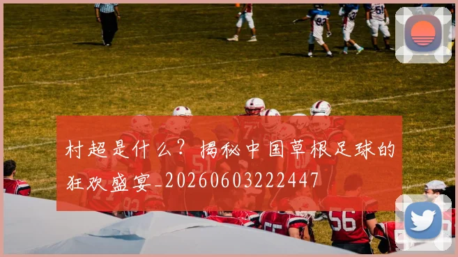 村超是什么?揭秘中国草根足球的狂欢盛宴_20260603222447