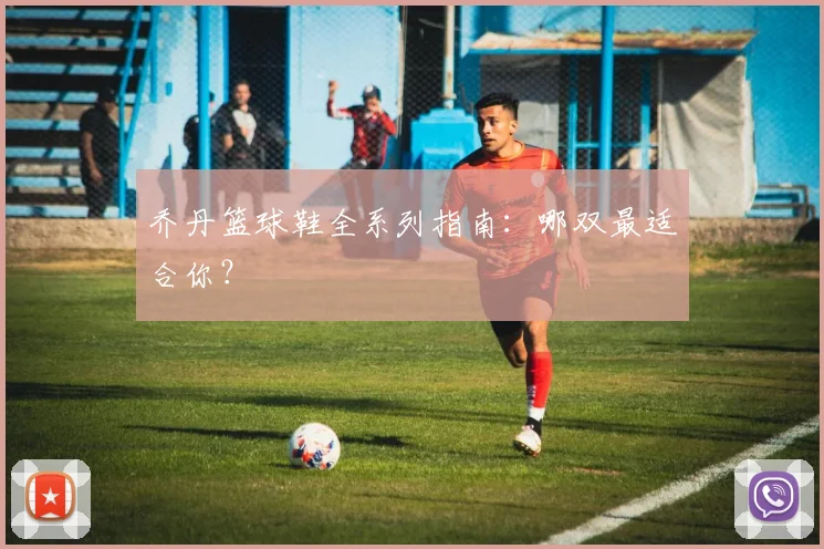 乔丹篮球鞋全系列指南:哪双最适合你?